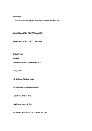 Cobertura:
É indicado chantilly e nozes picadas ou inteiras pra decorar.
BOLO DE ABACAXI COM COCADA MOLE
BOLO DE ABACAXI COM COCADA MOLE.
Ingredientes
MASSA
- 04 claras batidas em ponto de neve
- 04 gemas
- 1 ½ xícaras (chá) de açúcar
- 02 colheres(sopa) de leite em pó
- 200ml de leite de coco
- 100ml de creme de leite
- 01 colher (sobremesa) de essência de coco
 
