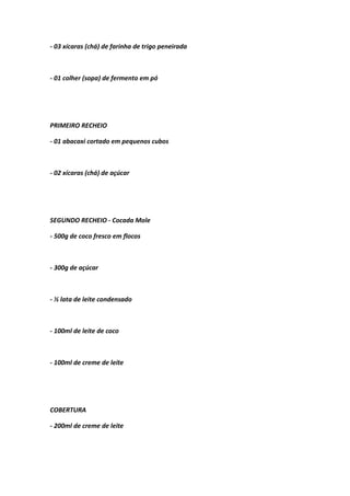 - 03 xícaras (chá) de farinha de trigo peneirada
- 01 colher (sopa) de fermento em pó
PRIMEIRO RECHEIO
- 01 abacaxi cortado em pequenos cubos
- 02 xícaras (chá) de açúcar
SEGUNDO RECHEIO - Cocada Mole
- 500g de coco fresco em flocos
- 300g de açúcar
- ½ lata de leite condensado
- 100ml de leite de coco
- 100ml de creme de leite
COBERTURA
- 200ml de creme de leite
 