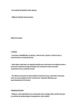 - 01 envelope de gelatina sabor abacaxi
- 300g de chocolate branco picado
Modo de preparo
1.MASSA
- Leve para o liquidificador, as gemas, o leite em pó, o açucar, o leite de coco, o
creme de leite e a essência de coco
- Deixe bater muito bem, em seguida transfira este creme para um recipiente maior e
acrescente a farinha de trigo peneirada com o fermento em pó, mexendo
suavemente com o auxílio de um fuê
- Por último, acrescente as claras batidas em ponto de neve, mexa bem e leve para
assar em uma assadeira aro 25, em forno pré –aquecido 180 graus, por
aproximadamente 35 minutos
PRIMEIRO RECHEIO
- Misture os dois ingredientes em uma panela e leve ao fogo, deixe cozinhar até que
os cubinhos de abacaxi fiquem transparentes. Deixe esfriar!
 