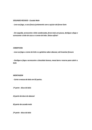 SEGUNDO RECHEIO - Cocada Mole
- Leve ao fogo, o coco fresco juntamente com o açúcar até ferver bem
- Em seguida, acrescente o leite condensado, ferva mais um pouco, desligue o fogo e
acrescente o leite de coco e o creme de leite. Deixe esfriar!
COBERTURA
- Leve ao fogo o creme de leite e a gelatina sabor abacaxi, até levantar fervura
- Desligue o fogo e acrescente o chocolate branco, mexa bem e reserve para cobrir o
bolo
MONTAGEM
- Corte a massa do bolo em 03 partes.
1ª parte - disco do bolo
A) parte do doce de abacaxi
B) parte da cocada mole
2ª parte - disco do bolo
 