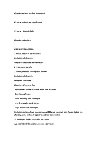 C) parte restante do doce de abacaxi
D) parte restante da cocada mole
3ª parte - disco do bolo
E) parte - cobertura
MELHORES BOLOS SOL.
1 Massa pão de ló de chocolate.
Recheio trufado preto
400grs de chocolate meio amargo
2 cx de creme de leite
1 colher (sopa) de conhaque ou brandy
Recheio trufado preto
Derreta o chocolate
Quanto estiver bem liso,
Acrescente o creme de leite e mexa bem até ficar
Bem homogêneo...
Junte o Brandy ou o conhaque...
Leve à geladeira por 1 hora...
Trufa branca com morangos
Recheio 1: (chamado de mousse branca)300gr de creme de leite fresco, batido em
chantily com 1 colher de açúcar e essência de baunilha
12 morangos limpos e cortados em cubos
1/2 xícara (chá) de suspiros prontos esfarelados
 