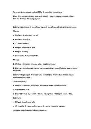 Recheio 2: (chamado de trufado)600gr de chocolate branco lacta
1 lata de creme de leite com soro Junte os dois e aqueça no micro-ondas, misture
bem até derreter. Reserve p/esfriar.
Cobertura de mousse de chocolate, raspas de chocolate preto e branco e morangos.
Mousse:
• 8 colheres de chocolate em pó
• 3 colheres de açúcar
• 1/2 xícara de leite
• 300 g de chocolate ao leite
• 300 g de chantilly
• 1/2 caixinha de creme de leite.
Mousse:
1. Misture o chocolate em pó, o leite e o açúcar, reserve
2. Derreta o chocolate, acrescente o creme de leite e o chantilly, junte tudo ao creme
reservado.
Cobertura trufa depois de colocar uma camada fina da cobertura fina de mousse
espalhe essa por cima....
Cobertura (trufa):
1. Derreta o chocolate, acrescente o creme de leite e o rum/conhaque
2. Cubra todo o bolo
3. Deixe para fazê-la por último porque ela engrossa e fica difícil cobrir o bolo.
Cobertura:
• 300 g de chocolate ao leite
• 1/2 caixinha de creme de leite,gotas de rum ou conhaque a gosto.
Lascas de chocolate preto e branco a gosto...
 