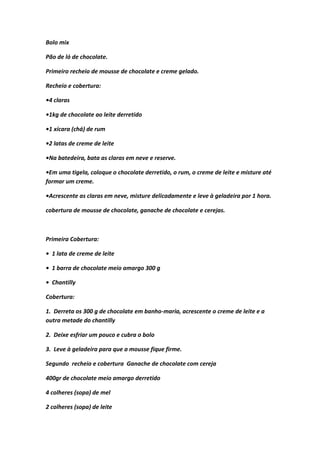 Bolo mix
Pão de ló de chocolate.
Primeiro recheio de mousse de chocolate e creme gelado.
Recheio e cobertura:
•4 claras
•1kg de chocolate ao leite derretido
•1 xícara (chá) de rum
•2 latas de creme de leite
•Na batedeira, bata as claras em neve e reserve.
•Em uma tigela, coloque o chocolate derretido, o rum, o creme de leite e misture até
formar um creme.
•Acrescente as claras em neve, misture delicadamente e leve à geladeira por 1 hora.
cobertura de mousse de chocolate, ganache de chocolate e cerejas.
Primeira Cobertura:
• 1 lata de creme de leite
• 1 barra de chocolate meio amargo 300 g
• Chantilly
Cobertura:
1. Derreta os 300 g de chocolate em banho-maria, acrescente o creme de leite e a
outra metade do chantilly
2. Deixe esfriar um pouco e cubra o bolo
3. Leve à geladeira para que a mousse fique firme.
Segundo recheio e cobertura Ganache de chocolate com cereja
400gr de chocolate meio amargo derretido
4 colheres (sopa) de mel
2 colheres (sopa) de leite
 