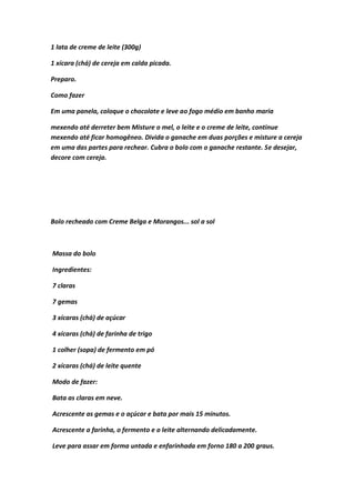 1 lata de creme de leite (300g)
1 xícara (chá) de cereja em calda picada.
Preparo.
Como fazer
Em uma panela, coloque o chocolate e leve ao fogo médio em banho maria
mexendo até derreter bem Misture o mel, o leite e o creme de leite, continue
mexendo até ficar homogêneo. Divida o ganache em duas porções e misture a cereja
em uma das partes para rechear. Cubra o bolo com o ganache restante. Se desejar,
decore com cereja.
Bolo recheado com Creme Belga e Morangos... sol a sol
Massa do bolo
Ingredientes:
7 claras
7 gemas
3 xícaras (chá) de açúcar
4 xícaras (chá) de farinha de trigo
1 colher (sopa) de fermento em pó
2 xícaras (chá) de leite quente
Modo de fazer:
Bata as claras em neve.
Acrescente as gemas e o açúcar e bata por mais 15 minutos.
Acrescente a farinha, o fermento e o leite alternando delicadamente.
Leve para assar em forma untada e enfarinhada em forno 180 a 200 graus.
 