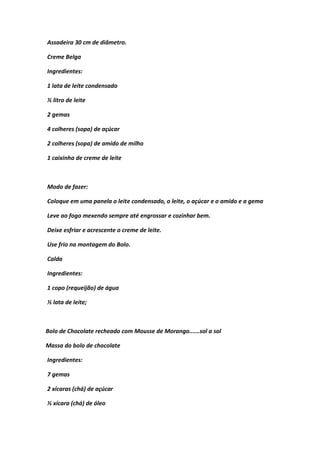 Assadeira 30 cm de diâmetro.
Creme Belga
Ingredientes:
1 lata de leite condensado
½ litro de leite
2 gemas
4 colheres (sopa) de açúcar
2 colheres (sopa) de amido de milho
1 caixinha de creme de leite
Modo de fazer:
Coloque em uma panela o leite condensado, o leite, o açúcar e o amido e a gema
Leve ao fogo mexendo sempre até engrossar e cozinhar bem.
Deixe esfriar e acrescente o creme de leite.
Use frio na montagem do Bolo.
Calda
Ingredientes:
1 copo (requeijão) de água
½ lata de leite;
Bolo de Chocolate recheado com Mousse de Morango......sol a sol
Massa do bolo de chocolate
Ingredientes:
7 gemas
2 xícaras (chá) de açúcar
½ xícara (chá) de óleo
 