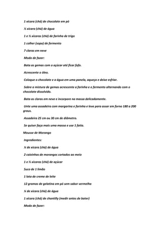 1 xícara (chá) de chocolate em pó
½ xícara (chá) de água
1 e ½ xícaras (chá) de farinha de trigo
1 colher (sopa) de fermento
7 claras em neve
Modo de fazer:
Bata as gemas com o açúcar até ficar fofo.
Acrescente o óleo.
Coloque o chocolate e a água em uma panela, aqueça e deixe esfriar.
Sobre a mistura de gemas acrescente a farinha e o fermento alternando com o
chocolate dissolvido.
Bata as claras em neve e incorpore na massa delicadamente.
Unte uma assadeira com margarina e farinha e leve para assar em forno 180 a 200
graus.
Assadeira 25 cm ou 30 cm de diâmetro.
Se quiser faça mais uma massa e use 1 fatia.
Mousse de Morango
Ingredientes:
¼ de xícara (chá) de água
2 caixinhas de morangos cortados ao meio
1 e ½ xícaras (chá) de açúcar
Suco de 1 limão
1 lata de creme de leite
12 gramas de gelatina em pó sem sabor vermelha
¼ de xícara (chá) de água
1 xícara (chá) de chantilly (medir antes de bater)
Modo de fazer:
 