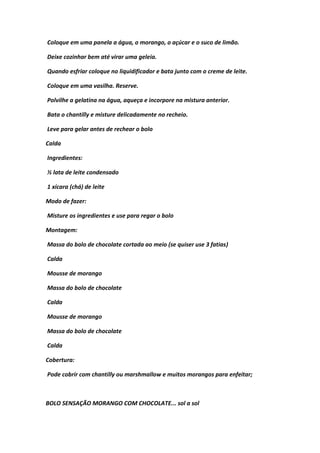 Coloque em uma panela a água, o morango, o açúcar e o suco de limão.
Deixe cozinhar bem até virar uma geleia.
Quando esfriar coloque no liquidificador e bata junto com o creme de leite.
Coloque em uma vasilha. Reserve.
Polvilhe a gelatina na água, aqueça e incorpore na mistura anterior.
Bata o chantilly e misture delicadamente no recheio.
Leve para gelar antes de rechear o bolo
Calda
Ingredientes:
½ lata de leite condensado
1 xícara (chá) de leite
Modo de fazer:
Misture os ingredientes e use para regar o bolo
Montagem:
Massa do bolo de chocolate cortada ao meio (se quiser use 3 fatias)
Calda
Mousse de morango
Massa do bolo de chocolate
Calda
Mousse de morango
Massa do bolo de chocolate
Calda
Cobertura:
Pode cobrir com chantilly ou marshmallow e muitos morangos para enfeitar;
BOLO SENSAÇÃO MORANGO COM CHOCOLATE... sol a sol
 
