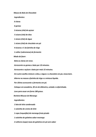 Massa do Bolo de Chocolate
Ingredientes:
6 claras
6 gemas
3 xícaras (chá) de açúcar
½ xícara (chá) de óleo
1 xícara (chá) de água
1 xícara (chá) de chocolate em pó
4 xícaras e ½ de farinha de trigo
1 colher (sobremesa) de fermento
Modo de fazer:
Bata as claras em neve.
Acrescente as gemas e bata por 10 minutos.
Acrescente o açúcar e bata por mais 15 minutos.
Em outra vasilha misture o óleo, a água e o chocolate em pó, mexa bem.
Alterne na massa a farinha de trigo e a mistura líquida.
Por último acrescente o fermento em pó.
Coloque em assadeira, 30 cm de diâmetro, untada e enfarinhada.
Leve para assar em forno 180 graus.
Recheio Mousse de Morango
Ingredientes:
1 lata de leite condensado
1 caixinha de creme de leite
1 copo (requeijão) de morango fruta picado
1 caixinha de gelatina sabor morango
2 colheres (sopa) rasas de gelatina em pó sem sabor
 