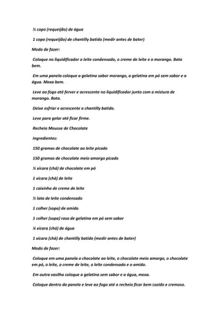 ½ copo (requeijão) de água
1 copo (requeijão) de chantilly batido (medir antes de bater)
Modo de fazer:
Coloque no liquidificador o leite condensado, o creme de leite e o morango. Bata
bem.
Em uma panela coloque a gelatina sabor morango, a gelatina em pó sem sabor e a
água. Mexa bem.
Leve ao fogo até ferver e acrescente no liquidificador junto com a mistura de
morango. Bata.
Deixe esfriar e acrescente o chantilly batido.
Leve para gelar até ficar firme.
Recheio Mousse de Chocolate
Ingredientes:
150 gramas de chocolate ao leite picado
150 gramas de chocolate meio amargo picado
½ xícara (chá) de chocolate em pó
1 xícara (chá) de leite
1 caixinha de creme de leite
½ lata de leite condensado
1 colher (sopa) de amido
1 colher (sopa) rasa de gelatina em pó sem sabor
¼ xícara (chá) de água
1 xícara (chá) de chantilly batido (medir antes de bater)
Modo de fazer:
Coloque em uma panela o chocolate ao leite, o chocolate meio amargo, o chocolate
em pó, o leite, o creme de leite, o leite condensado e o amido.
Em outra vasilha coloque a gelatina sem sabor e a água, mexa.
Coloque dentro da panela e leve ao fogo até o recheio ficar bem cozido e cremoso.
 