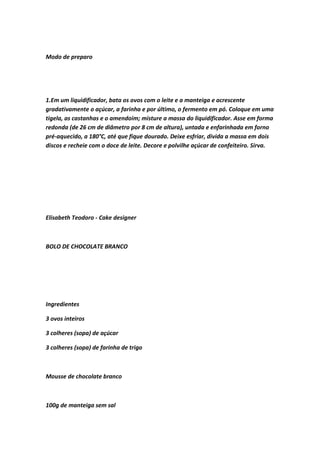 Modo de preparo
1.Em um liquidificador, bata os ovos com o leite e a manteiga e acrescente
gradativamente o açúcar, a farinha e por último, o fermento em pó. Coloque em uma
tigela, as castanhas e o amendoim; misture a massa do liquidificador. Asse em forma
redonda (de 26 cm de diâmetro por 8 cm de altura), untada e enfarinhada em forno
pré-aquecido, a 180°C, até que fique dourado. Deixe esfriar, divida a massa em dois
discos e recheie com o doce de leite. Decore e polvilhe açúcar de confeiteiro. Sirva.
Elisabeth Teodoro - Cake designer
BOLO DE CHOCOLATE BRANCO
Ingredientes
3 ovos inteiros
3 colheres (sopa) de açúcar
3 colheres (sopa) de farinha de trigo
Mousse de chocolate branco
100g de manteiga sem sal
 