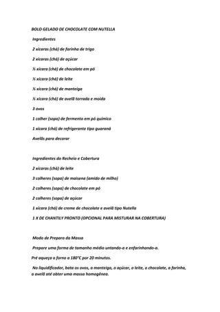 BOLO GELADO DE CHOCOLATE COM NUTELLA
Ingredientes
2 xícaras (chá) de farinha de trigo
2 xícaras (chá) de açúcar
½ xícara (chá) de chocolate em pó
½ xícara (chá) de leite
½ xícara (chá) de manteiga
½ xícara (chá) de avelã torrada e moída
3 ovos
1 colher (sopa) de fermento em pó químico
1 xícara (chá) de refrigerante tipo guaraná
Avelãs para decorar
Ingredientes do Recheio e Cobertura
2 xícaras (chá) de leite
3 colheres (sopa) de maisena (amido de milho)
2 colheres (sopa) de chocolate em pó
2 colheres (sopa) de açúcar
1 xícara (chá) de creme de chocolate e avelã tipo Nutella
1 X DE CHANTILY PRONTO (OPCIONAL PARA MISTURAR NA COBERTURA)
Modo de Preparo da Massa
Prepare uma forma de tamanho médio untando-a e enfarinhando-a.
Pré aqueça o forno a 180°C por 20 minutos.
No liquidificador, bata os ovos, a manteiga, o açúcar, o leite, o chocolate, a farinha,
a avelã até obter uma massa homogênea.
 