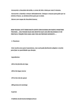 Acrescente o chocolate derretido, o creme de leite e bata por mais 5 minutos.
Acrescente o chantily e misture delicadamente. Coloque a mousse para gelar por no
mínimo 4 horas. ou até ficar firme para por no bolo.
Decore com raspas de chocolate branco;
BOM PESSOAL ESTÁ TENDO MUITA GENTE COM DUVIDAS EM FAZER O PANETONE
TRUFADO....VOU PASSAR DUAS DAS RECEITAS QUE USO SÃO DELICIOSAS E É SÓ
PRESTAR A TENÇÃO POIS CADA UMA TEM UM PREPARO DIFERENTE.....
1- Panetone:
Esta receita serve para 4 panetones, mas você pode facilmente adaptar a receita
para fazer as quantidades que desejar.
Ingredientes:
250 ml de farinha de trigo
250 ml de água morna
375 ml de chá de açúcar
200 gramas de manteiga
6 gemas
4 tabletes de fermento biológico fresco
 