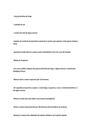 1 kg de farinha de trigo
1 pitada de sal
1 xícara de chá de água morna.
6 gotas de essência de panetone opcional se quiser que aparece mais gosto coloque
mais;
opcional e pode deixar a massa mais molhadinha 1/2 x de suco de laranja;
Modo de Preparar:
Em uma vasilha coloque aos poucos farinha de trigo, a água morna e o fermento
biológico fresco.
Misture bem e deixe repousar por 10 minutos.
De seguida acrescente o açúcar, a manteiga, as gemas, o sal, o restante farinha e a
da água morna.
Misture muito bem até obter uma massa homogênea.
Deixe a massa descansando por 40 minutos até ela dobrar de volume.
Quanto a massa tiver dobrado de volume divida-a em 4 partes iguais.
 