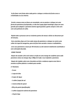 Se for fazer com frutas abra cada parte e coloque a mistura de frutos secos e
cristalizados no seu interior.
Enrole a massa como se fosse um rocambole, una as pontas e coloque em uma
forma de panetone já preparada, se não tiver pega papel manteiga e faça um cone
grande para adaptar o panetone dentro igual quando a gente compra e eles vem
com uma película em volta.
Repita todo o processo com as restantes partes da massa e deixe-as descansar por
10 minutos.
Com uma faca, faça um X em cada massa de panetone e coloque no centro uma
colher de sopa de margarina, para ele ficar bem aerado a massa e molhadinho...
Leve seus panetones a assar por 40 minutos ou até estarem totalmente cozinhados e
com coloração dourada.
COMO TRUFAR
Depois de assado e frio você coloca a trufa em uma manga de confeitar para cada
panetone coloco na manga 1kg e 300gr de trufa e vou trufando o panetone.
Depois de trufado cubro com chocolate ao leite e arabesco espera secar bem e
envolvo no filme plástico e embalo para vender.
2- Panetone.
- 3 ovos
- 1 copo de óleo
- 3 copos de água
- 1 colher (sopa) de sal
- 1 xícara (chá) de açúcar
- 250 g de pamix (panificação)
- 1 colher (sopa) de essência de panetone
- 1 Kg de trigo
 