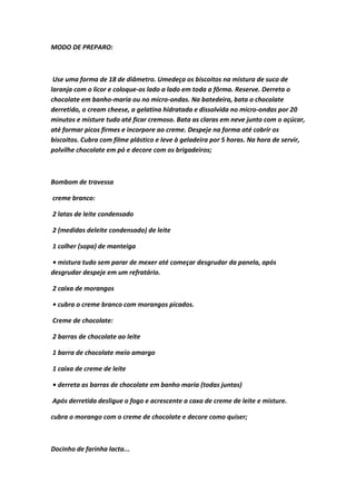 MODO DE PREPARO:
Use uma forma de 18 de diâmetro. Umedeça os biscoitos na mistura de suco de
laranja com o licor e coloque-os lado a lado em toda a fôrma. Reserve. Derreta o
chocolate em banho-maria ou no micro-ondas. Na batedeira, bata o chocolate
derretido, o cream cheese, a gelatina hidratada e dissolvida no micro-ondas por 20
minutos e misture tudo até ficar cremoso. Bata as claras em neve junto com o açúcar,
até formar picos firmes e incorpore ao creme. Despeje na forma até cobrir os
biscoitos. Cubra com filme plástico e leve à geladeira por 5 horas. Na hora de servir,
polvilhe chocolate em pó e decore com os brigadeiros;
Bombom de travessa
creme branco:
2 latas de leite condensado
2 (medidas deleite condensado) de leite
1 colher (sopa) de manteiga
• mistura tudo sem parar de mexer até começar desgrudar da panela, após
desgrudar despeje em um refratário.
2 caixa de morangos
• cubra o creme branco com morangos picados.
Creme de chocolate:
2 barras de chocolate ao leite
1 barra de chocolate meio amargo
1 caixa de creme de leite
• derreta as barras de chocolate em banho maria (todas juntas)
Após derretida desligue o fogo e acrescente a caxa de creme de leite e misture.
cubra o morango com o creme de chocolate e decore como quiser;
Docinho de farinha lacta...
 