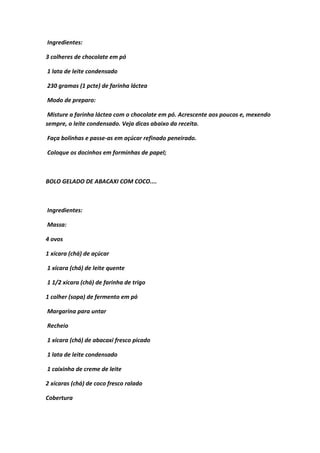 Ingredientes:
3 colheres de chocolate em pó
1 lata de leite condensado
230 gramas (1 pcte) de farinha láctea
Modo de preparo:
Misture a farinha láctea com o chocolate em pó. Acrescente aos poucos e, mexendo
sempre, o leite condensado. Veja dicas abaixo da receita.
Faça bolinhas e passe-as em açúcar refinado peneirado.
Coloque os docinhos em forminhas de papel;
BOLO GELADO DE ABACAXI COM COCO....
Ingredientes:
Massa:
4 ovos
1 xícara (chá) de açúcar
1 xícara (chá) de leite quente
1 1/2 xícara (chá) de farinha de trigo
1 colher (sopa) de fermento em pó
Margarina para untar
Recheio
1 xícara (chá) de abacaxi fresco picado
1 lata de leite condensado
1 caixinha de creme de leite
2 xícaras (chá) de coco fresco ralado
Cobertura
 