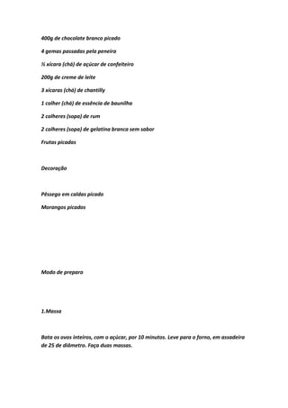 400g de chocolate branco picado
4 gemas passadas pela peneira
½ xícara (chá) de açúcar de confeiteiro
200g de creme de leite
3 xícaras (chá) de chantilly
1 colher (chá) de essência de baunilha
2 colheres (sopa) de rum
2 colheres (sopa) de gelatina branca sem sabor
Frutas picadas
Decoração
Pêssego em caldas picado
Morangos picados
Modo de preparo
1.Massa
Bata os ovos inteiros, com o açúcar, por 10 minutos. Leve para o forno, em assadeira
de 25 de diâmetro. Faça duas massas.
 