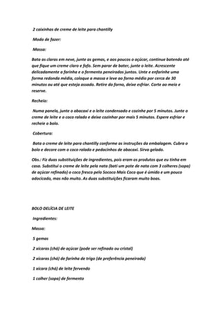 2 caixinhas de creme de leite para chantilly
Modo de fazer:
Massa:
Bata as claras em neve, junte as gemas, e aos poucos o açúcar, continue batendo até
que fique um creme claro e fofo. Sem parar de bater, junte o leite. Acrescente
delicadamente a farinha e o fermento peneirados juntos. Unte e enfarinhe uma
forma redonda média, coloque a massa e leve ao forno médio por cerca de 30
minutos ou até que esteja assado. Retire do forno, deixe esfriar. Corte ao meio e
reserve.
Recheio:
Numa panela, junte o abacaxi e o leite condensado e cozinhe por 5 minutos. Junte o
creme de leite e o coco ralado e deixe cozinhar por mais 5 minutos. Espere esfriar e
recheie o bolo.
Cobertura:
Bata o creme de leite para chantilly conforme as instruções da embalagem. Cubra o
bolo e decore com o coco ralado e pedacinhos de abacaxi. Sirva gelado.
Obs.: Fiz duas substituições de ingredientes, pois eram os produtos que eu tinha em
casa. Substitui o creme de leite pela nata (bati um pote de nata com 3 colheres (sopa)
de açúcar refinado) o coco fresco pelo Sococo Mais Coco que é úmido e um pouco
adocicado, mas não muito. As duas substituições ficaram muito boas.
BOLO DELÍCIA DE LEITE
Ingredientes:
Massa:
5 gemas
2 xícaras (chá) de açúcar (pode ser refinado ou cristal)
2 xícaras (chá) de farinha de trigo (de preferência peneirada)
1 xícara (chá) de leite fervendo
1 colher (sopa) de fermento
 
