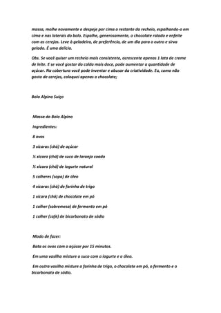 massa, molhe novamente e despeje por cima o restante do recheio, espalhando-o em
cima e nas laterais do bolo. Espalhe, generosamente, o chocolate ralado e enfeite
com as cerejas. Leve à geladeira, de preferência, de um dia para o outro e sirva
gelado. É uma delícia.
Obs. Se você quiser um recheio mais consistente, acrescente apenas 1 lata de creme
de leite. E se você gostar da calda mais doce, pode aumentar a quantidade de
açúcar. Na cobertura você pode inventar e abusar da criatividade. Eu, como não
gosto de cerejas, coloquei apenas o chocolate;
Bolo Alpino Suíço
Massa do Bolo Alpino
Ingredientes:
8 ovos
3 xícaras (chá) de açúcar
½ xícara (chá) de suco de laranja coado
½ xícara (chá) de iogurte natural
5 colheres (sopa) de óleo
4 xícaras (chá) de farinha de trigo
1 xícara (chá) de chocolate em pó
1 colher (sobremesa) de fermento em pó
1 colher (café) de bicarbonato de sódio
Modo de fazer:
Bata os ovos com o açúcar por 15 minutos.
Em uma vasilha misture o suco com o iogurte e o óleo.
Em outra vasilha misture a farinha de trigo, o chocolate em pó, o fermento e o
bicarbonato de sódio.
 