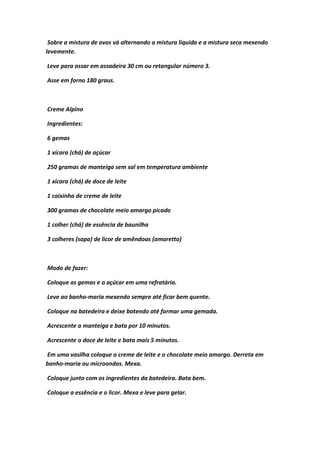 Sobre a mistura de ovos vá alternando a mistura líquida e a mistura seca mexendo
levemente.
Leve para assar em assadeira 30 cm ou retangular número 3.
Asse em forno 180 graus.
Creme Alpino
Ingredientes:
6 gemas
1 xícara (chá) de açúcar
250 gramas de manteiga sem sal em temperatura ambiente
1 xícara (chá) de doce de leite
1 caixinha de creme de leite
300 gramas de chocolate meio amargo picado
1 colher (chá) de essência de baunilha
3 colheres (sopa) de licor de amêndoas (amaretto)
Modo de fazer:
Coloque as gemas e o açúcar em uma refratária.
Leve ao banho-maria mexendo sempre até ficar bem quente.
Coloque na batedeira e deixe batendo até formar uma gemada.
Acrescente a manteiga e bata por 10 minutos.
Acrescente o doce de leite e bata mais 5 minutos.
Em uma vasilha coloque o creme de leite e o chocolate meio amargo. Derreta em
banho-maria ou microondas. Mexa.
Coloque junto com os ingredientes da batedeira. Bata bem.
Coloque a essência e o licor. Mexa e leve para gelar.
 