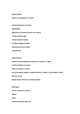 Modo de fazer:
Misture os ingredientes e reserve.
Recheio de Ameixa com Coco
Ingredientes:
500 gramas de ameixas pretas sem caroços
1 xícara (chá) de água
2 xícaras (chá) de açúcar
4 colheres (sopa) de amido
100 gramas de coco ralado
1 litro de leite
Modo de fazer:
Coloque em uma panela as ameixas com o açúcar e a água.
Cozinhe até ficarem macias.
Pique as ameixas e reserve.
Em outra panela coloque a calda da ameixa, o amido, o coco ralado e o leite.
Faça um creme.
Depois de frio, misture as ameixas picadas.
Montagem:
Cortar a massa em 3 partes
Massa
Calda
Recheio de ameixa com coco
 