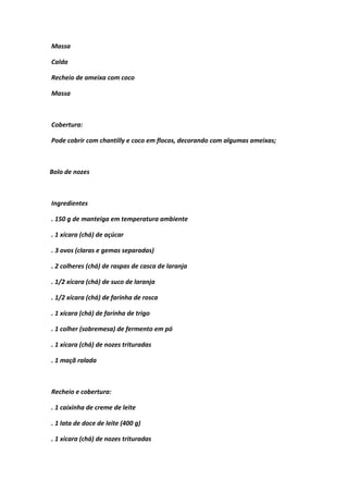 Massa
Calda
Recheio de ameixa com coco
Massa
Cobertura:
Pode cobrir com chantilly e coco em flocos, decorando com algumas ameixas;
Bolo de nozes
Ingredientes
. 150 g de manteiga em temperatura ambiente
. 1 xícara (chá) de açúcar
. 3 ovos (claras e gemas separadas)
. 2 colheres (chá) de raspas de casca de laranja
. 1/2 xícara (chá) de suco de laranja
. 1/2 xícara (chá) de farinha de rosca
. 1 xícara (chá) de farinha de trigo
. 1 colher (sobremesa) de fermento em pó
. 1 xícara (chá) de nozes trituradas
. 1 maçã ralada
Recheio e cobertura:
. 1 caixinha de creme de leite
. 1 lata de doce de leite (400 g)
. 1 xícara (chá) de nozes trituradas
 
