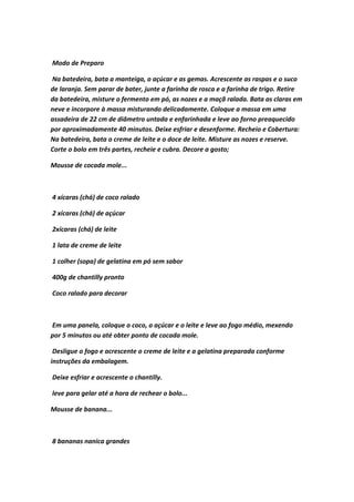 Modo de Preparo
Na batedeira, bata a manteiga, o açúcar e as gemas. Acrescente as raspas e o suco
de laranja. Sem parar de bater, junte a farinha de rosca e a farinha de trigo. Retire
da batedeira, misture o fermento em pó, as nozes e a maçã ralada. Bata as claras em
neve e incorpore à massa misturando delicadamente. Coloque a massa em uma
assadeira de 22 cm de diâmetro untada e enfarinhada e leve ao forno preaquecido
por aproximadamente 40 minutos. Deixe esfriar e desenforme. Recheio e Cobertura:
Na batedeira, bata o creme de leite e o doce de leite. Misture as nozes e reserve.
Corte o bolo em três partes, recheie e cubra. Decore a gosto;
Mousse de cocada mole...
4 xícaras (chá) de coco ralado
2 xícaras (chá) de açúcar
2xícaras (chá) de leite
1 lata de creme de leite
1 colher (sopa) de gelatina em pó sem sabor
400g de chantilly pronto
Coco ralado para decorar
Em uma panela, coloque o coco, o açúcar e o leite e leve ao fogo médio, mexendo
por 5 minutos ou até obter ponto de cocada mole.
Desligue o fogo e acrescente o creme de leite e a gelatina preparada conforme
instruções da embalagem.
Deixe esfriar e acrescente o chantilly.
leve para gelar até a hora de rechear o bolo...
Mousse de banana...
8 bananas nanica grandes
 