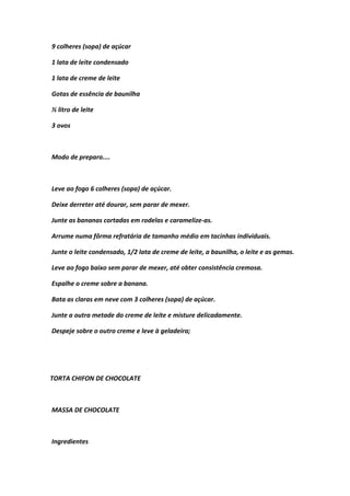 9 colheres (sopa) de açúcar
1 lata de leite condensado
1 lata de creme de leite
Gotas de essência de baunilha
½ litro de leite
3 ovos
Modo de preparo....
Leve ao fogo 6 colheres (sopa) de açúcar.
Deixe derreter até dourar, sem parar de mexer.
Junte as bananas cortadas em rodelas e caramelize-as.
Arrume numa fôrma refratária de tamanho médio em tacinhas individuais.
Junte o leite condensado, 1/2 lata de creme de leite, a baunilha, o leite e as gemas.
Leve ao fogo baixo sem parar de mexer, até obter consistência cremosa.
Espalhe o creme sobre a banana.
Bata as claras em neve com 3 colheres (sopa) de açúcar.
Junte a outra metade do creme de leite e misture delicadamente.
Despeje sobre o outro creme e leve à geladeira;
TORTA CHIFON DE CHOCOLATE
MASSA DE CHOCOLATE
Ingredientes
 
