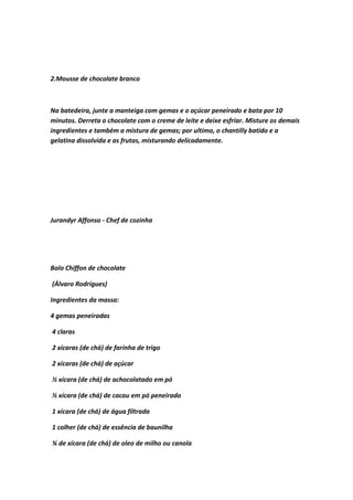 2.Mousse de chocolate branco
Na batedeira, junte a manteiga com gemas e o açúcar peneirado e bata por 10
minutos. Derreta o chocolate com o creme de leite e deixe esfriar. Misture os demais
ingredientes e também a mistura de gemas; por ultimo, o chantilly batido e a
gelatina dissolvida e as frutas, misturando delicadamente.
Jurandyr Affonso - Chef de cozinha
Bolo Chiffon de chocolate
(Álvaro Rodrigues)
Ingredientes da massa:
4 gemas peneiradas
4 claras
2 xícaras (de chá) de farinha de trigo
2 xícaras (de chá) de açúcar
½ xícara (de chá) de achocolatado em pó
½ xícara (de chá) de cacau em pó peneirado
1 xícara (de chá) de água filtrada
1 colher (de chá) de essência de baunilha
¾ de xícara (de chá) de oleo de milho ou canola
 