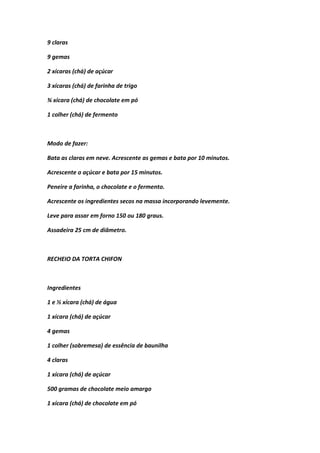 9 claras
9 gemas
2 xícaras (chá) de açúcar
3 xícaras (chá) de farinha de trigo
¾ xícara (chá) de chocolate em pó
1 colher (chá) de fermento
Modo de fazer:
Bata as claras em neve. Acrescente as gemas e bata por 10 minutos.
Acrescente o açúcar e bata por 15 minutos.
Peneire a farinha, o chocolate e o fermento.
Acrescente os ingredientes secos na massa incorporando levemente.
Leve para assar em forno 150 ou 180 graus.
Assadeira 25 cm de diâmetro.
RECHEIO DA TORTA CHIFON
Ingredientes
1 e ½ xícara (chá) de água
1 xícara (chá) de açúcar
4 gemas
1 colher (sobremesa) de essência de baunilha
4 claras
1 xícara (chá) de açúcar
500 gramas de chocolate meio amargo
1 xícara (chá) de chocolate em pó
 