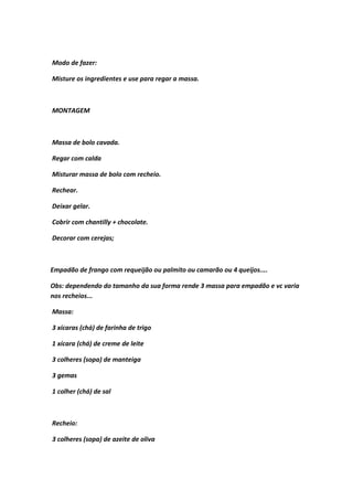 Modo de fazer:
Misture os ingredientes e use para regar a massa.
MONTAGEM
Massa de bolo cavada.
Regar com calda
Misturar massa de bolo com recheio.
Rechear.
Deixar gelar.
Cobrir com chantilly + chocolate.
Decorar com cerejas;
Empadão de frango com requeijão ou palmito ou camarão ou 4 queijos....
Obs: dependendo do tamanho da sua forma rende 3 massa para empadão e vc varia
nos recheios...
Massa:
3 xícaras (chá) de farinha de trigo
1 xícara (chá) de creme de leite
3 colheres (sopa) de manteiga
3 gemas
1 colher (chá) de sal
Recheio:
3 colheres (sopa) de azeite de oliva
 