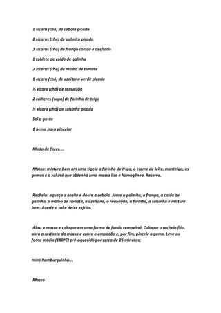1 xícara (chá) de cebola picada
2 xícaras (chá) de palmito picado
2 xícaras (chá) de frango cozido e desfiado
1 tablete de caldo de galinha
2 xícaras (chá) de molho de tomate
1 xícara (chá) de azeitona verde picada
½ xícara (chá) de requeijão
2 colheres (sopa) de farinha de trigo
½ xícara (chá) de salsinha picada
Sal a gosto
1 gema para pincelar
Modo de fazer....
Massa: misture bem em uma tigela a farinha de trigo, o creme de leite, manteiga, as
gemas e o sal até que obtenha uma massa lisa e homogênea. Reserve.
Recheio: aqueça o azeite e doure a cebola. Junte o palmito, o frango, o caldo de
galinha, o molho de tomate, a azeitona, o requeijão, a farinha, a salsinha e misture
bem. Acerte o sal e deixe esfriar.
Abra a massa e coloque em uma forma de fundo removível. Coloque o recheio frio,
abra o restante da massa e cubra o empadão e, por fim, pincele a gema. Leve ao
forno médio (180ºC) pré-aquecido por cerca de 25 minutos;
mine hamburguinho...
Massa
 