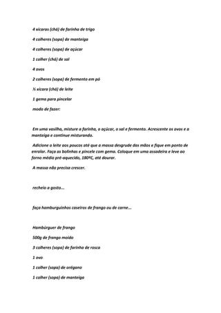 4 xícaras (chá) de farinha de trigo
4 colheres (sopa) de manteiga
4 colheres (sopa) de açúcar
1 colher (chá) de sal
4 ovos
2 colheres (sopa) de fermento em pó
½ xícara (chá) de leite
1 gema para pincelar
modo de fazer:
Em uma vasilha, misture a farinha, o açúcar, o sal e fermento. Acrescente os ovos e a
manteiga e continue misturando.
Adicione o leite aos poucos até que a massa desgrude das mãos e fique em ponto de
enrolar. Faça as bolinhas e pincele com gema. Coloque em uma assadeira e leve ao
forno médio pré-aquecido, 180ºC, até dourar.
A massa não precisa crescer.
recheio a gosto...
faça hamburguinhos caseiros de frango ou de carne...
Hambúrguer de frango
500g de frango moído
3 colheres (sopa) de farinha de rosca
1 ovo
1 colher (sopa) de orégano
1 colher (sopa) de manteiga
 