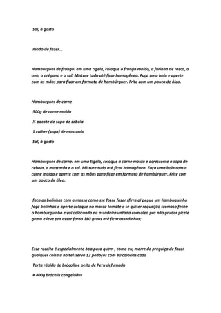 Sal, à gosto
modo de fazer...
Hamburguer de frango: em uma tigela, coloque o frango moído, a farinha de rosca, o
ovo, o orégano e o sal. Misture tudo até ficar homogêneo. Faça uma bola e aperte
com as mãos para ficar em formato de hambúrguer. Frite com um pouco de óleo.
Hamburguer de carne
500g de carne moída
½ pacote de sopa de cebola
1 colher (sopa) de mostarda
Sal, à gosto
Hamburguer de carne: em uma tigela, coloque a carne moída e acrescente a sopa de
cebola, a mostarda e o sal. Misture tudo até ficar homogêneo. Faça uma bola com a
carne moída e aperte com as mãos para ficar em formato de hambúrguer. Frite com
um pouco de óleo.
faça as bolinhas com a massa como sse fosse fazer sfirra ai pegue um hambuguinho
faça bolinhas e aperte coloque na massa tomate e se quiser requeijão cremoso feche
o hamburguinho e vai colocando na assadeira untada com óleo pra não grudar picele
gema e leve pra assar forno 180 graus até ficar assadinhos;
Essa receita é especialmente boa para quem , como eu, morre de preguiça de fazer
qualquer coisa a noite!!serve 12 pedaços com 80 calorias cada
Torta rápida de brócolis e peito de Peru defumada
# 400g brócolis congelados
 