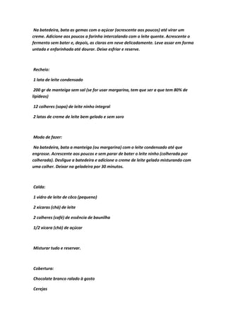 Na batedeira, bata as gemas com o açúcar (acrescente aos poucos) até virar um
creme. Adicione aos poucos a farinha intercalando com o leite quente. Acrescente o
fermento sem bater e, depois, as claras em neve delicadamente. Leve assar em forma
untada e enfarinhada até dourar. Deixe esfriar e reserve.
Recheio:
1 lata de leite condensado
200 gr de manteiga sem sal (se for usar margarina, tem que ser a que tem 80% de
lipídeos)
12 colheres (sopa) de leite ninho integral
2 latas de creme de leite bem gelado e sem soro
Modo de fazer:
Na batedeira, bata a manteiga (ou margarina) com o leite condensado até que
engrosse. Acrescente aos poucos e sem parar de bater o leite ninho (colherada por
colherada). Desligue a batedeira e adicione o creme de leite gelado misturando com
uma colher. Deixar na geladeira por 30 minutos.
Calda:
1 vidro de leite de côco (pequeno)
2 xícaras (chá) de leite
2 colheres (café) de essência de baunilha
1/2 xícara (chá) de açúcar
Misturar tudo e reservar.
Cobertura:
Chocolate branco ralado à gosto
Cerejas
 
