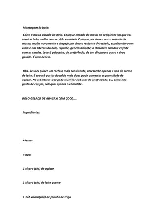 Montagem do bolo:
Corte a massa assada ao meio. Coloque metade da massa no recipiente em que vai
servir o bolo, molhe com a calda e recheie. Coloque por cima a outra metade da
massa, molhe novamente e despeje por cima o restante do recheio, espalhando-o em
cima e nas laterais do bolo. Espalhe, generosamente, o chocolate ralado e enfeite
com as cerejas. Leve à geladeira, de preferência, de um dia para o outro e sirva
gelado. É uma delícia.
Obs. Se você quiser um recheio mais consistente, acrescente apenas 1 lata de creme
de leite. E se você gostar da calda mais doce, pode aumentar a quantidade de
açúcar. Na cobertura você pode inventar e abusar da criatividade. Eu, como não
gosto de cerejas, coloquei apenas o chocolate..
BOLO GELADO DE ABACAXI COM COCO....
Ingredientes:
Massa:
4 ovos
1 xícara (chá) de açúcar
1 xícara (chá) de leite quente
1 1/2 xícara (chá) de farinha de trigo
 