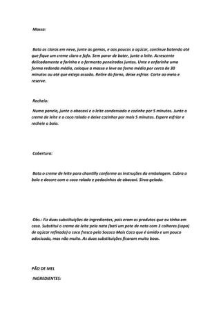 Massa:
Bata as claras em neve, junte as gemas, e aos poucos o açúcar, continue batendo até
que fique um creme claro e fofo. Sem parar de bater, junte o leite. Acrescente
delicadamente a farinha e o fermento peneirados juntos. Unte e enfarinhe uma
forma redonda média, coloque a massa e leve ao forno médio por cerca de 30
minutos ou até que esteja assado. Retire do forno, deixe esfriar. Corte ao meio e
reserve.
Recheio:
Numa panela, junte o abacaxi e o leite condensado e cozinhe por 5 minutos. Junte o
creme de leite e o coco ralado e deixe cozinhar por mais 5 minutos. Espere esfriar e
recheie o bolo.
Cobertura:
Bata o creme de leite para chantilly conforme as instruções da embalagem. Cubra o
bolo e decore com o coco ralado e pedacinhos de abacaxi. Sirva gelado.
Obs.: Fiz duas substituições de ingredientes, pois eram os produtos que eu tinha em
casa. Substitui o creme de leite pela nata (bati um pote de nata com 3 colheres (sopa)
de açúcar refinado) o coco fresco pelo Sococo Mais Coco que é úmido e um pouco
adocicado, mas não muito. As duas substituições ficaram muito boas.
PÃO DE MEL
INGREDIENTES:
 