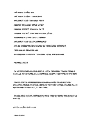 1 XÍCARA DE (CHÁ)DE MEL
1 XÍCARA DE (CHÁ)DE LEITE MORNO
4 XÍCARA DE (CHÁ) FARINHA DE TRIGO
1 COLHER DE(CAFÉ) DE CRAVO MOIDO
1 COLHER DE (CAFÉ) DE CANELA EM PÓ
1 COLHER DE (CAFÉ) DE BICARBONATO DE SÓDIO
3 COLHERES DE (SOPA) DE CACAU EM PÓ
1 XÍCARA DE (CHÁ) DE AÇÚCAR MASCAVO
500g DE CHOCOLATE HIDROGENADO OU FRACIONADO DERRETIDO,
PARA BANHAR OS PÃO DE MEL.
MARGARINA E FARINHA DE TRIGO PARA UNTAR AS FORMINHAS.
PREPARO:1PASSO
EM UM RECIPIENTE,COLOQUE O MEL,O LEITE,A FARINHA DE TRIGO,O CRAVO,A
CANELA,O BICARBONATO,O CACAU EM PÓ,O AÇÚCAR MASCAVO E MISTURE BEM.
2 PASSO:DESPEJE A MASSA EM FORMINHAS PARA PÃO DE MEL UNTADA E
ENFARINHADA LEVE EM FORNO MÉDIO,PRE-AQUECIDO ,POR 20 MINUTOS OU ATÉ
QUE AO ENFIAR UM PALITO ,ELE SAIA LIMPO
3 PASSO:DEIXE ESFRIAR,CORTE ELES NO MEIO E RECHEIE COM O RECHEIO QUE VC
GOSTAR;
receita: bombom de travessa
creme branco:
 