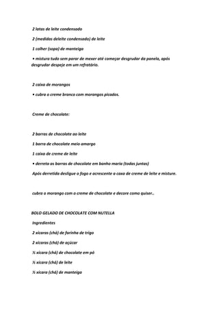 2 latas de leite condensado
2 (medidas deleite condensado) de leite
1 colher (sopa) de manteiga
• mistura tudo sem parar de mexer até começar desgrudar da panela, após
desgrudar despeje em um refratário.
2 caixa de morangos
• cubra o creme branco com morangos picados.
Creme de chocolate:
2 barras de chocolate ao leite
1 barra de chocolate meio amargo
1 caixa de creme de leite
• derreta as barras de chocolate em banho maria (todas juntas)
Após derretida desligue o fogo e acrescente a caxa de creme de leite e misture.
cubra o morango com o creme de chocolate e decore como quiser..
BOLO GELADO DE CHOCOLATE COM NUTELLA
Ingredientes
2 xícaras (chá) de farinha de trigo
2 xícaras (chá) de açúcar
½ xícara (chá) de chocolate em pó
½ xícara (chá) de leite
½ xícara (chá) de manteiga
 