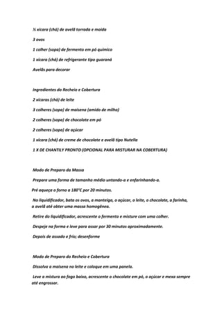 ½ xícara (chá) de avelã torrada e moída
3 ovos
1 colher (sopa) de fermento em pó químico
1 xícara (chá) de refrigerante tipo guaraná
Avelãs para decorar
Ingredientes do Recheio e Cobertura
2 xícaras (chá) de leite
3 colheres (sopa) de maisena (amido de milho)
2 colheres (sopa) de chocolate em pó
2 colheres (sopa) de açúcar
1 xícara (chá) de creme de chocolate e avelã tipo Nutella
1 X DE CHANTILY PRONTO (OPCIONAL PARA MISTURAR NA COBERTURA)
Modo de Preparo da Massa
Prepare uma forma de tamanho médio untando-a e enfarinhando-a.
Pré aqueça o forno a 180°C por 20 minutos.
No liquidificador, bata os ovos, a manteiga, o açúcar, o leite, o chocolate, a farinha,
a avelã até obter uma massa homogênea.
Retire do liquidificador, acrescente o fermento e misture com uma colher.
Despeje na forma e leve para assar por 30 minutos aproximadamente.
Depois de assado e frio; desenforme
Modo de Preparo do Recheio e Cobertura
Dissolva a maisena no leite e coloque em uma panela.
Leve a mistura ao fogo baixo, acrescente o chocolate em pó, o açúcar e mexa sempre
até engrossar.
 