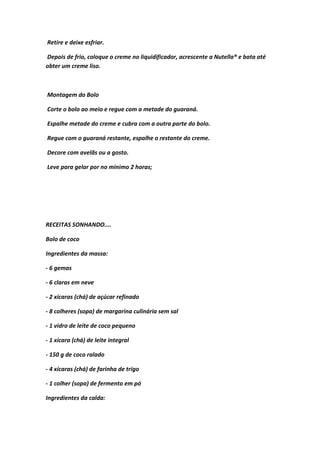 Retire e deixe esfriar.
Depois de frio, coloque o creme no liquidificador, acrescente a Nutella® e bata até
obter um creme liso.
Montagem do Bolo
Corte o bolo ao meio e regue com a metade do guaraná.
Espalhe metade do creme e cubra com a outra parte do bolo.
Regue com o guaraná restante, espalhe o restante do creme.
Decore com avelãs ou a gosto.
Leve para gelar por no mínimo 2 horas;
RECEITAS SONHANDO....
Bolo de coco
Ingredientes da massa:
- 6 gemas
- 6 claras em neve
- 2 xícaras (chá) de açúcar refinado
- 8 colheres (sopa) de margarina culinária sem sal
- 1 vidro de leite de coco pequeno
- 1 xícara (chá) de leite integral
- 150 g de coco ralado
- 4 xícaras (chá) de farinha de trigo
- 1 colher (sopa) de fermento em pó
Ingredientes da calda:
 