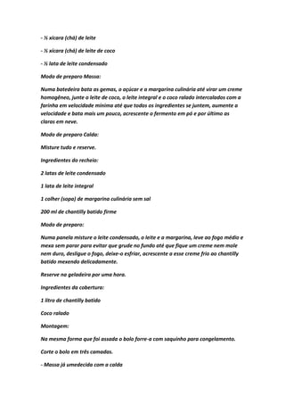 - ½ xícara (chá) de leite
- ½ xícara (chá) de leite de coco
- ½ lata de leite condensado
Modo de preparo Massa:
Numa batedeira bata as gemas, o açúcar e a margarina culinária até virar um creme
homogêneo, junte o leite de coco, o leite integral e o coco ralado intercalados com a
farinha em velocidade mínima até que todos os ingredientes se juntem, aumente a
velocidade e bata mais um pouco, acrescente o fermento em pó e por último as
claras em neve.
Modo de preparo Calda:
Misture tudo e reserve.
Ingredientes do recheio:
2 latas de leite condensado
1 lata de leite integral
1 colher (sopa) de margarina culinária sem sal
200 ml de chantilly batido firme
Modo de preparo:
Numa panela misture o leite condensado, o leite e a margarina, leve ao fogo médio e
mexa sem parar para evitar que grude no fundo até que fique um creme nem mole
nem duro, desligue o fogo, deixe-o esfriar, acrescente a esse creme frio ao chantilly
batido mexendo delicadamente.
Reserve na geladeira por uma hora.
Ingredientes da cobertura:
1 litro de chantilly batido
Coco ralado
Montagem:
Na mesma forma que foi assada o bolo forre-a com saquinho para congelamento.
Corte o bolo em três camadas.
- Massa já umedecida com a calda
 