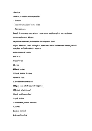 - Recheio
- Massa já umedecida com a calda
- Recheio
- Massa já umedecida com a calda
- Disco de isopor
Depois de montado, aperte bem, cubra com o saquinho e leve para gelar por
aproximadamente 4 horas.
Se possível deixar na geladeira de um dia para o outro.
Depois de retirar, vire a bandeja de isopor para baixo como base e retire o plástico
que ficou no fundo e decore a gosto.
Bolo creme com Frutas
Pão de ló.
Ingredientes
10 ovos
250g de açúcar
300g de farinha de trigo
Creme de coco
1 lata de leite condensado
150g de coco ralado dourado no forno
350ml de leite integral
30g de amido de milho
50g de açúcar
1 unidade de fava de baunilha
4 gemas
Doce de abacaxi
1 Abacaxi maduro
 