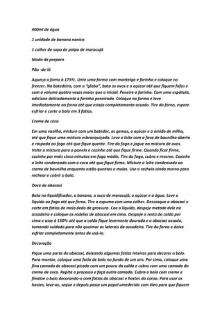 400ml de água
1 unidade de banana nanica
1 colher de sopa de polpa de maracujá
Modo de preparo
Pão -de-ló
Aqueça o forno á 175ºc. Unte uma forma com manteiga e farinha e coloque no
freezer. Na batedeira, com o “globo”, bata os ovos e o açúcar até que fiquem fofos e
com o volume quatro vezes maior que o inicial. Peneire a farinha. Com uma espátula,
adicione delicadamente a farinha peneirada. Coloque na forma e leve
imediatamente ao forno até que esteja completamente assado. Tire do forno, espere
esfriar e corte o bolo em 3 fatias.
Creme de coco
Em uma vasilha, misture com um batedor, as gemas, o açúcar e o amido de milho,
até que fique uma mistura esbranquiçada. Leve o leite com a fava de baunilha aberta
e raspada ao fogo até que fique quente. Tire do fogo e jogue na mistura de ovos.
Volte a mistura para a panela e cozinhe até que fique firme. Quando ficar firme,
cozinhe por mais cinco minutos em fogo médio. Tire do fogo, cubra e reserve. Cozinhe
o leite condensado com o coco até que fique firme. Misture o leite condensado ao
creme de baunilha enquanto estão quentes e moles. Use o recheio ainda morno para
rechear e cobrir o bolo.
Doce de abacaxi
Bata no liquidificador, a banana, o suco de maracujá, o açúcar e a água. Leve o
liquido ao fogo até que ferva. Tire a espuma com uma colher. Descasque o abacaxi e
corte em fatias de meio dedo de grossura. Coe o liquido, despeje metade dele na
assadeira e coloque as rodelas de abacaxi em cima. Despeje o resto da calda por
cima e asse á 150ºc até que a calda fique levemente dourada e o abacaxi assado,
tomando cuidado para não queimar as laterais da assadeira. Tire do forno e deixe
esfriar completamente antes de usá-lo.
Decoração
Pique uma parte do abacaxi, deixando algumas fatias inteiras para decorar o bolo.
Para montar, coloque uma fatia de bolo no fundo de um aro. Por cima, coloque uma
fina camada de abacaxi picado com um pouco da calda e cubra com uma camada do
creme de coco. Repita o processo e faça outra camada. Cubra o bolo com creme e
finalize o bolo decorando-o com fatias do abacaxi e hastes da coroa. Para usar as
hastes, lave-as, seque e depois passe um papel umedecido com óleo para que fiquem
 