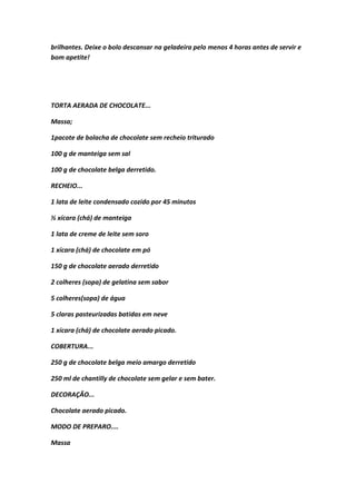 brilhantes. Deixe o bolo descansar na geladeira pelo menos 4 horas antes de servir e
bom apetite!
TORTA AERADA DE CHOCOLATE...
Massa;
1pacote de bolacha de chocolate sem recheio triturado
100 g de manteiga sem sal
100 g de chocolate belga derretido.
RECHEIO...
1 lata de leite condensado cozido por 45 minutos
½ xícara (chá) de manteiga
1 lata de creme de leite sem soro
1 xícara (chá) de chocolate em pó
150 g de chocolate aerado derretido
2 colheres (sopa) de gelatina sem sabor
5 colheres(sopa) de água
5 claras pasteurizadas batidas em neve
1 xícara (chá) de chocolate aerado picado.
COBERTURA...
250 g de chocolate belga meio amargo derretido
250 ml de chantilly de chocolate sem gelar e sem bater.
DECORAÇÃO...
Chocolate aerado picado.
MODO DE PREPARO....
Massa
 