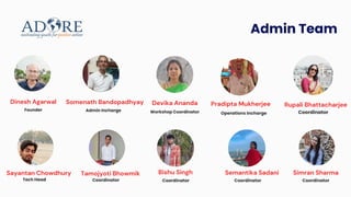 Dinesh Agarwal
Founder
Pradipta Mukherjee
Operations Incharge
Somenath Bandopadhyay
Admin Incharge
Devika Ananda
Workshop Coordinator
Bishu Singh
Coordinator
Rupali Bhattacharjee
Coordinator
Tamojyoti Bhowmik
Coordinator
Semantika Sadani
Coordinator
Simran Sharma
Coordinator
Admin Team
Sayantan Chowdhury
Tech Head
 