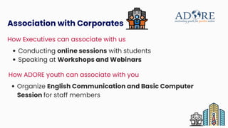 Conducting online sessions with students
Speaking at Workshops and Webinars
Association with Corporates
How Executives can associate with us
Organize English Communication and Basic Computer
Session for staff members
How ADORE youth can associate with you
 