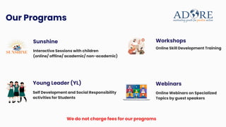 Interactive Sessions with children
(online/ offline/ academic/ non-academic)
Sunshine
Our Programs
Self Development and Social Responsibility
activities for Students
Young Leader (YL)
Online Skill Development Training
Workshops
Online Webinars on Specialized
Topics by guest speakers
Webinars
We do not charge fees for our programs
 