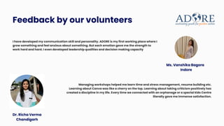 Feedback by our volunteers
I have developed my communication skill and personality. ADORE is my first working place where I
grow something and feel anxious about something. But each emotion gave me the strength to
work hard and hard. I even developed leadership qualities and decision making capacity
Managing workshops helped me learn time and stress management, resume building etc.
Learning about Canva was like a cherry on the top. Learning about taking criticism positively has
created a discipline in my life. Every time we connected with an orphanage or a special kids Centre
literally gave me immense satisfaction.
Dr. Richa Verma
Chandigarh
Ms. Vanshika Bagora
Indore
 