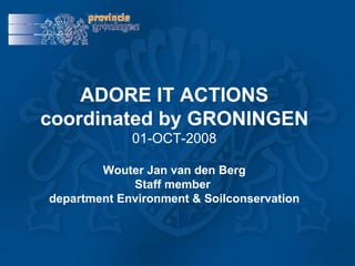 ADORE IT ACTIONS coordinated by GRONINGEN 01-OCT-2008 Wouter Jan van den Berg Staff member  department Environment & Soilconservation 
